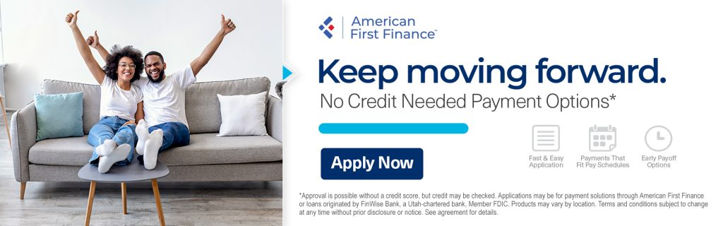 Couple relaxing on couch and cheering. Text reads: American First Finance. Keep moving forward. No Credit Needed Payment Options. Fast & East Application. Payments That Fit Pay Schedules. Early Payoff Options. Apply Now. *Approval is possible without a credit score, but credit may be checked. Applications may be for payment solutions through American First Finance or loans originated by FinWise Bank, a Utah-chartered bank, Member FDIC. Products may vary by location. Terms and conditions subject to change at any time without prior disclosure or notice. See agreement for details.